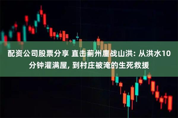 配资公司股票分享 直击蓟州鏖战山洪: 从洪水10分钟灌满屋, 到村庄被淹的生死救援