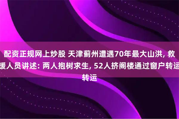 配资正规网上炒股 天津蓟州遭遇70年最大山洪, 救援人员讲述: 两人抱树求生, 52人挤阁楼通过窗户转运