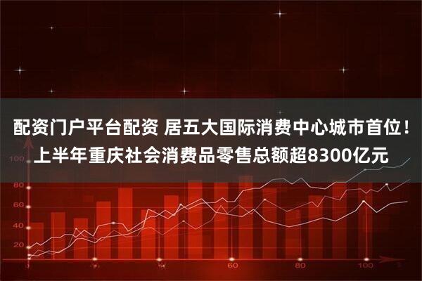 配资门户平台配资 居五大国际消费中心城市首位！上半年重庆社会消费品零售总额超8300亿元