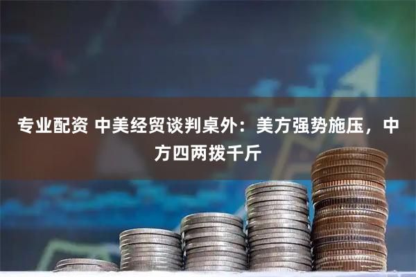 专业配资 中美经贸谈判桌外：美方强势施压，中方四两拨千斤