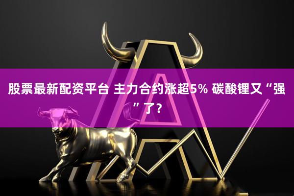 股票最新配资平台 主力合约涨超5% 碳酸锂又“强”了？