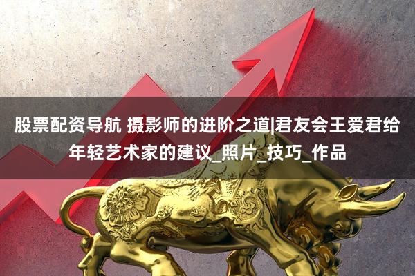 股票配资导航 摄影师的进阶之道|君友会王爱君给年轻艺术家的建议_照片_技巧_作品