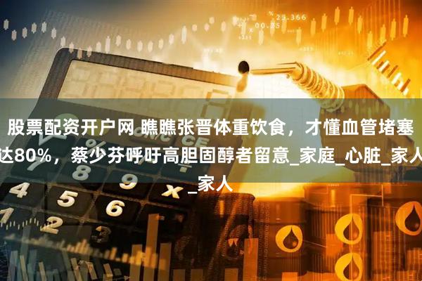 股票配资开户网 瞧瞧张晋体重饮食，才懂血管堵塞达80%，蔡少芬呼吁高胆固醇者留意_家庭_心脏_家人