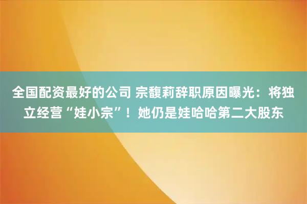 全国配资最好的公司 宗馥莉辞职原因曝光：将独立经营“娃小宗”！她仍是娃哈哈第二大股东