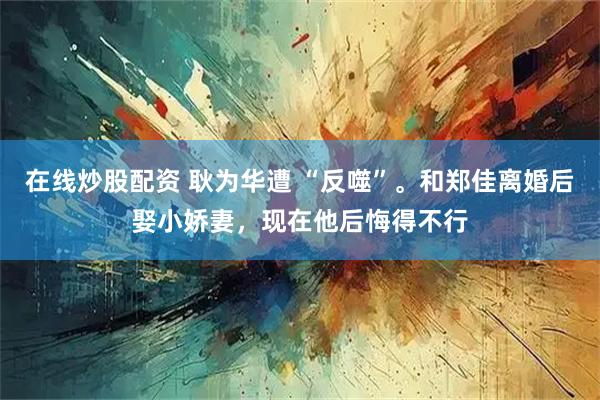 在线炒股配资 耿为华遭 “反噬”。和郑佳离婚后娶小娇妻，现在他后悔得不行