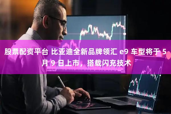 股票配资平台 比亚迪全新品牌领汇 e9 车型将于 5 月 9 日上市，搭载闪充技术