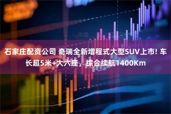 石家庄配资公司 奇瑞全新增程式大型SUV上市! 车长超5米+大六座，综合续航1400Km