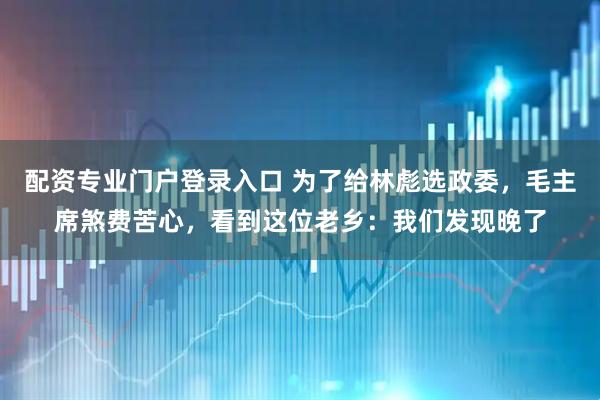 配资专业门户登录入口 为了给林彪选政委，毛主席煞费苦心，看到这位老乡：我们发现晚了