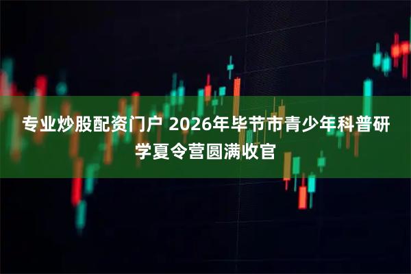专业炒股配资门户 2026年毕节市青少年科普研学夏令营圆满收官